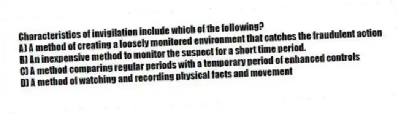Characteristics of invigilation include which of the following?
A) A method of creating a loosely monitored environment that catches the fraudulent action
B) An inexpensive method to monitor the suspect for a short time period.
C) A method comparing regular periods with a temporary period of enhanced controls
D) A method of watching and recording physical facts and movement
