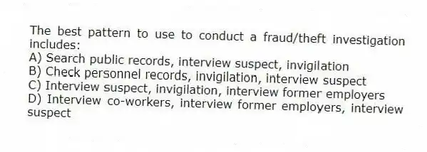 The best pattern to use to conduct a fraud/theft investigation includes:
A) Search public records, interview suspect, invigilation
B) Check personnel records, invigilation, interview suspect
C) Interview suspect, invigilation, interview former employers
D) Interview co-workers, interview former employers, interview suspect