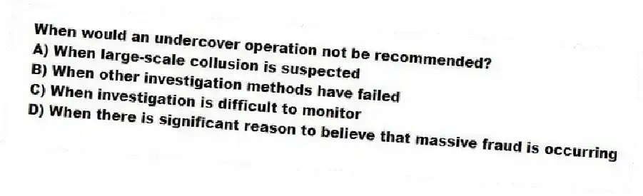 When would an undercover operation not be recommended?
A) When large-scale collusion is suspected
B) When other investigation methods have failed
C) When investigation is difficult to monitor
D) When there is significant reason to believe that massive fraud is occurring