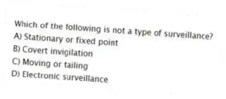 Which of the following is not a type of surveillance?
A) Stationary or fixed point
B) Covert invigilation
C) Moving or tailing
D) Electronic surveillance