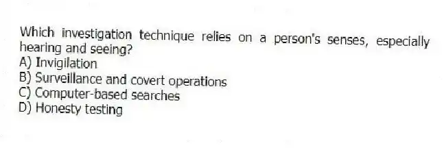 Which investigation technique relies on a person's senses, especially hearing and seeing?
A) Invigilation
B) Surveillance and covert operations
C) Computer-based searches
D) Honesty testing