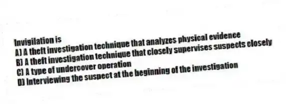 Invigilation is
A) A theft investigation technique that analyzes physical evidence
B) A theft investigation technique that closely supervises suspects closely
C) A type of undercover operation
D) Interviewing the suspect at the beginning of the investigation