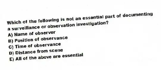 Which of the following is not an essential part of documenting a surveillance or observation investigation?
A) Name of observer
B) Position of observance
C) Time of observance
D) Distance from scene
E) All of the above are essential