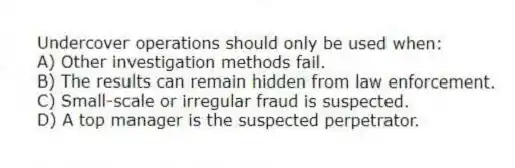 Undercover operations should only be used when:
A) Other investigation methods fail.
B) The results can remain hidden from law enforcement.
C) Small-scale or irregular fraud is suspected.
D) A top manager is the suspected perpetrator.