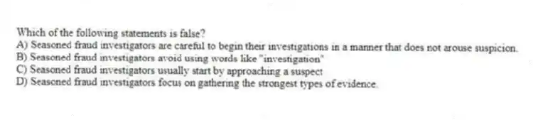 Which of the following statements is false?
A) Seasoned fraud investigators are careful to begin their investigations in a manner that does not arouse suspicion.
B) Seasoned fraud investigators avoid using words like "investigation"
C) Seasoned fraud investigators usually start by approaching a suspect
D) Seasoned fraud investigators focus on gathering the strongest types of evidence.