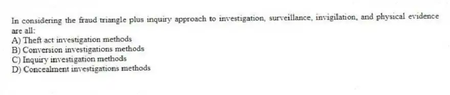 In considering the fraud triangle plus inquiry approach to investigation, surveillance, invigilation, and physical evidence are all:
A) Theft act investigation methods
B) Conversion investigations methods
C) Inquiry investigation methods
D) Concealment investigations methods