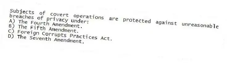 Subjects of covert operations are protected against unreasonable breaches of privacy under:
A) The Fourth Amendment.
B) The Fifth Amendment.
C) Foreign Corrupts Practices Act.
D) The Seventh Amendment.