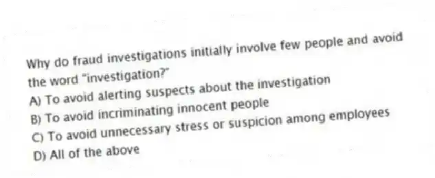 Why do fraud investigations initially involve few people and avoid the word "investigation?"
A) To avoid alerting suspects about the investigation
B) To avoid incriminating innocent people
C) To avoid unnecessary stress or suspicion among employees
D) All of the above
