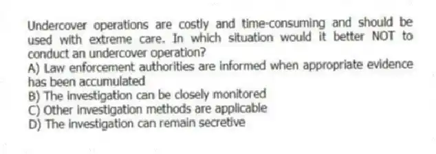 Undercover operations are costly and time-consuming and should be used with extreme care. In which situation would it better NOT to conduct an undercover operation?
A) Law enforcement authorities are informed when appropriate evidence has been accumulated
B) The investigation can be closely monitored
C) Other investigation methods are applicable
D) The investigation can remain secretive