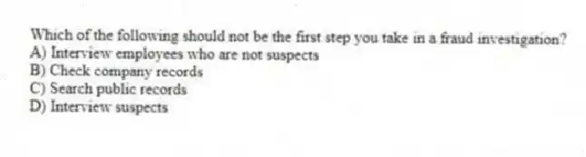 Which of the following should not be the first step you take in a fraud investigation?
A) Interview employees who are not suspects
B) Check company records
C) Search public records
D) Interview suspects