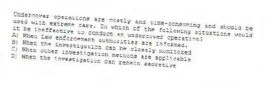 Undercover operations are costly and time-consuming and should be used with extreme care. In which of the following situations would it be ineffective to conduct an undercover operation?
A) When Law enforcement authorities are informed.
B) When the investigation can be closely monitored
C) When other investigation methods are applicable
D) When the investigation can remain secretive