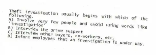 Theft investigation usually begins with which of the following.
A) Involve very few people and avoid using words like 'investigation'
B) Interview the prime suspect
C) Interview other buyers, co-workers, etc.
D) Inform employees that an investigation is under way.
