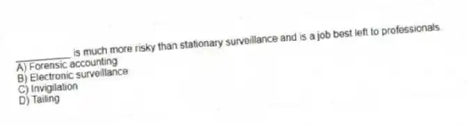 __________ is much more risky than stationary surveillance and is a job best left to professionals.
A) Forensic accounting
B) Electronic surveillance
C) Invigilation
D) Tailing