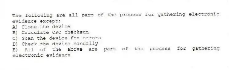 The following are all part of the process for gathering electronic evidence except:
A) Clone the device
B) Calculate CRC checksum
C) Scan the device for errors
D) Check the device manually
E) All of the above are part of the process for gathering electronic evidence
