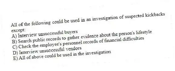 All of the following could be used in an investigation of suspected kickbacks except:
A) Interview unsuccessful buyers
B) Search public records to gather evidence about the person's lifestyle
C) Check the employee's personnel records of financial difficulties
D) Interview unsuccessful vendors
E) All of above could be used in the investigation
