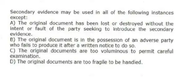 Secondary evidence may be used in all of the following instances except:
A) The original document has been lost or destroyed without the intent or fault of the party seeking to introduce the secondary evidence.
B) The original document is in the possession of an adverse party who fails to produce it after a written notice to do so.
C) The original documents are too voluminous to permit careful examination.
D) The original documents are too fragile to be handled.