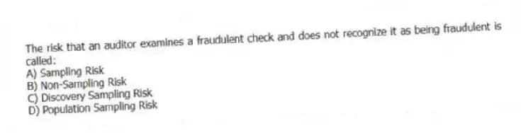 The risk that an auditor examines a fraudulent check and does not recognize it as being fraudulent is called:
A) Sampling Risk
B) Non-Sampling Risk
C) Discovery Sampling Risk
D) Population Sampling Risk