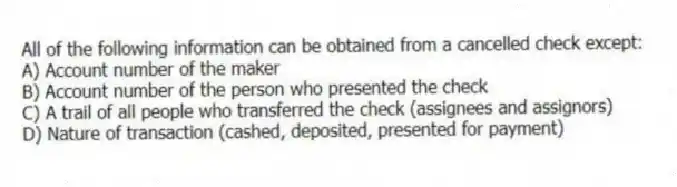 All of the following information can be obtained from a cancelled check except:
A) Account number of the maker
B) Account number of the person who presented the check
C) A trail of all people who transferred the check (assignees and assignors)
D) Nature of transaction (cashed, deposited, presented for payment)
