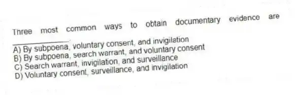 Three most common ways to obtain documentary evidence are _____________.
A) By subpoena, voluntary consent, and invigilation
B) By subpoena, search warrant, and voluntary consent
C) Search warrant, invigilation, and surveillance
D) Voluntary consent, surveillance, and invigilation