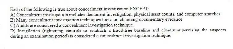 Each of the following is true about concealment investigation EXCEPT:
A) Concealment investigation includes document investigation, physical asset counts, and computer searches.
B) Many concealment investigation techniques focus on obtaining documentary evidence
C) Audits are considered a concealment investigation technique.
D) Invigilation (tightening controls to establish a fraud-free baseline and closely supervising the suspects during an examination period) is considered a concealment investigation technique.