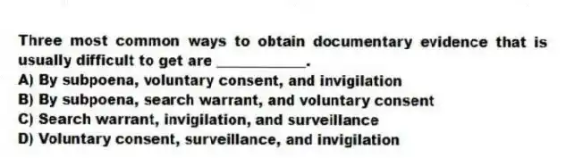 Three most common ways to obtain documentary evidence that is usually difficult to get are _____________.
A) By subpoena, voluntary consent, and invigilation
B) By subpoena, search warrant, and voluntary consent
C) Search warrant, invigilation, and surveillance
D) Voluntary consent, surveillance, and invigilation
