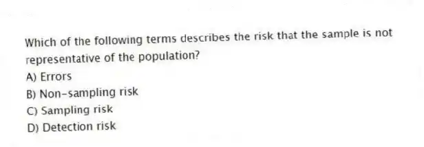 Which of the following terms describes the risk that the sample is not representative of the population?
A) Errors
B) Non-sampling risk
C) Sampling risk
D) Detection risk