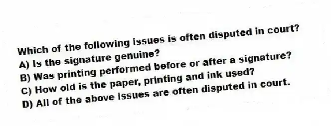 Which of the following issues is often disputed in court?
A) Is the signature genuine?
B) Was printing performed before or after a signature?
C) How old is the paper, printing and ink used?
D) All of the above issues are often disputed in court.