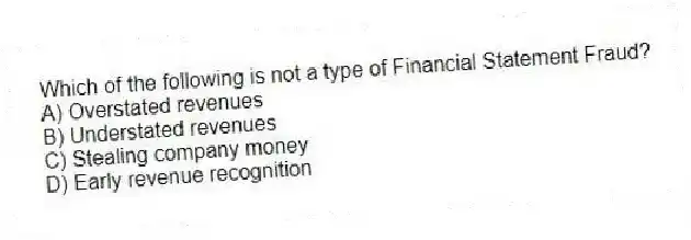 Which of the following is not a type of Financial Statement Fraud?
A) Overstated revenues
B) Understated revenues
C) Stealing company money
D) Early revenue recognition