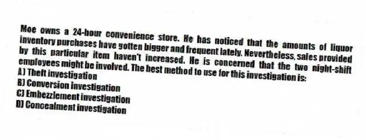 Moe owns a 24-hour convenience store. He has noticed that the amounts of liquor inventory purchases have gotten bigger and frequent lately. Nevertheless, sales provided by this particular item haven't increased. He is concerned that the two night-shift employees might be involved. The best method to use for this investigation is:
A) Theft investigation
B) Conversion investigation
C) Embezzlement investigation
D) Concealment investigation