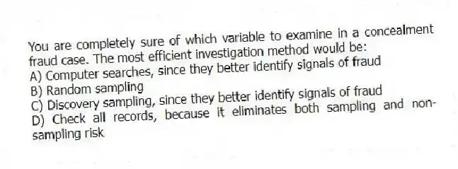 You are completely sure of which variable to examine in a concealment fraud case. The most efficient investigation method would be:
A) Computer searches, since they better identify signals of fraud
B) Random sampling
C) Discovery sampling, since they better identify signals of fraud
D) Check all records, because it eliminates both sampling and non-sampling risk