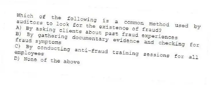 Which of the following is a common method used by auditors to look for the existence of fraud?
A) By asking clients about past fraud experiences
B) By gathering documentary evidence and checking for fraud symptoms
C) By conducting anti-fraud training sessions for all employees
D) None of the above