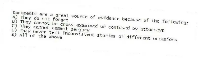 Documents are a great source of evidence because of the following:
A) They do not forget
B) They cannot be cross-examined or confused by attorneys
C) They cannot commit perjury
D) They never tell inconsistent stories of different occasions
E) All of the above