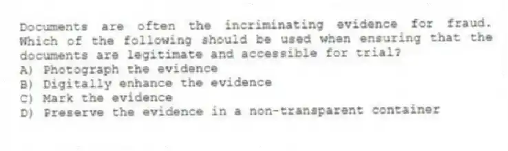 Documents are often the incriminating evidence for fraud. Which of the following should be used when ensuring that the documents are legitimate and accessible for trial?
A) Photograph the evidence
B) Digitally enhance the evidence
C) Mark the evidence
D) Preserve the evidence in a non-transparent container