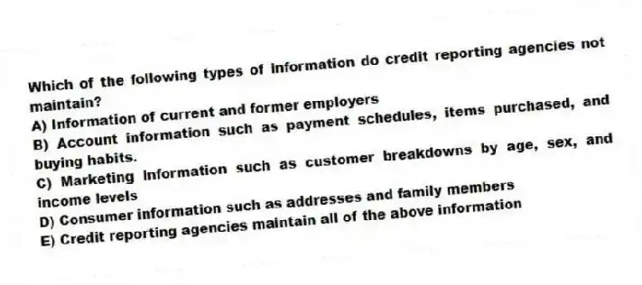 Which of the following types of information do credit reporting agencies not maintain?
A) Information of current and former employers
B) Account information such as payment schedules, items purchased, and buying habits.
C) Marketing information such as customer breakdowns by age, sex, and income levels
D) Consumer information such as addresses and family members
E) Credit reporting agencies maintain all of the above information