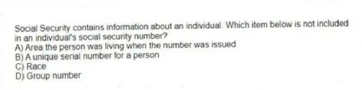 Social Security contains information about an individual. Which item below is not included in an individual's social security number?
A) Area the person was living when the number was issued
B) A unique serial number for a person
C) Race
D) Group number