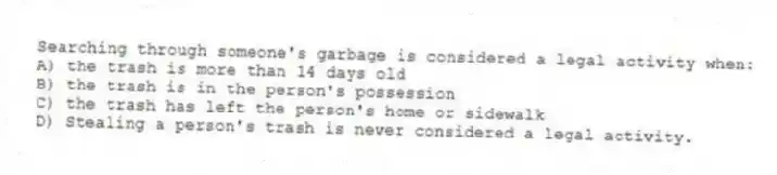 Searching through someone's garbage is considered a legal activity when:
A) the trash is more than 14 days old
B) the trash is in the person's possession
C) the trash has left the person's home or sidewalk
D) Stealing a person's trash is never considered a legal activity.