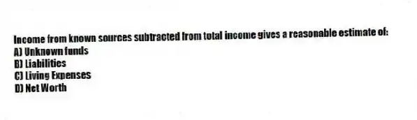 Income from known sources subtracted from total income gives a reasonable estimate of:
A) Unknown funds
B) Liabilities
C) Living Expenses
D) Net Worth