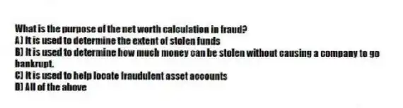 What is the purpose of the net worth calculation in fraud?
A) It is used to determine the extent of stolen funds
B) It is used to determine how much money can be stolen without causing a company to go bankrupt.
C) It is used to help locate fraudulent asset accounts
D) All of the above