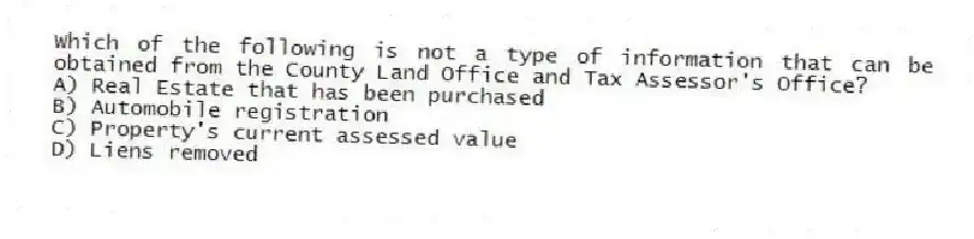 Which of the following is not a type of information that can be obtained from the County Land Office and Tax Assessor's Office?
A) Real Estate that has been purchased
B) Automobile registration
C) Property's current assessed value
D) Liens removed