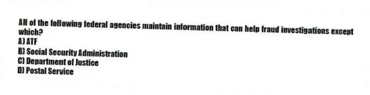 All of the following federal agencies maintain information that can help fraud investigations except which?
A) ATF
B) Social Security Administration
C) Department of Justice
D) Postal Service