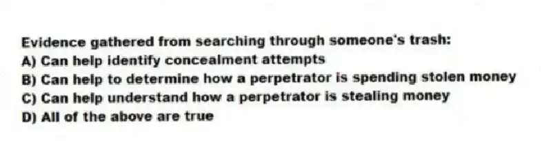 Evidence gathered from searching through someone's trash:
A) Can help identify concealment attempts
B) Can help to determine how a perpetrator is spending stolen money
C) Can help understand how a perpetrator is stealing money
D) All of the above are true