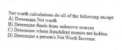Net worth calculations do all of the following except:
A) Determine Net worth
B) Determine funds from unknown sources
C) Determine where fraudulent monies are hidden
D) Determine a person's Net Worth Increase