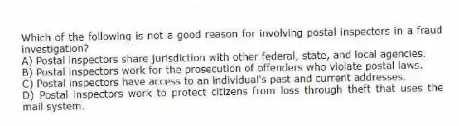 Which of the following is not a good reason for involving postal inspectors in a fraud investigation?
A) Postal inspectors share jurisdiction with other federal, state, and local agencies.
B) Postal inspectors work for the prosecution of offenders who violate postal laws.
C) Postal inspectors have access to an individual's past and current addresses.
D) Postal inspectors work to protect citizens from loss through theft that uses the mail system.