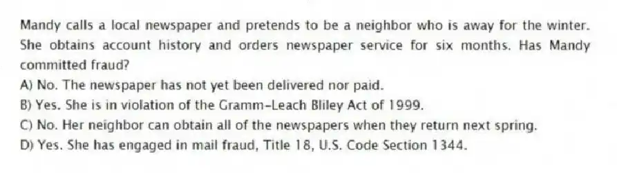 Mandy calls a local newspaper and pretends to be a neighbor who is away for the winter. She obtains account history and orders newspaper service for six months. Has Mandy committed fraud?
A) No. The newspaper has not yet been delivered nor paid.
B) Yes. She is in violation of the Gramm-Leach Bliley Act of 1999.
C) No. Her neighbor can obtain all of the newspapers when they return next spring.
D) Yes. She has engaged in mail fraud, Title 18, U.S. Code Section 1344.