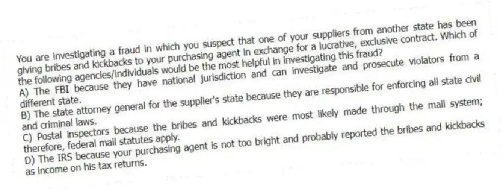 You are investigating a fraud in which you suspect that one of your suppliers from another state has been giving bribes and kickbacks to your purchasing agent in exchange for a lucrative, exclusive contract. Which of the following agencies/individuals would be the most helpful in investigating this fraud?
A) The FBI because they have national jurisdiction and can investigate and prosecute violators from a different state.
B) The state attorney general for the supplier's state because they are responsible for enforcing all state civil and criminal laws.
C) Postal inspectors because the bribes and kickbacks were most likely made through the mail system; therefore, federal mail statutes apply.
D) The IRS because your purchasing agent is not too bright and probably reported the bribes and kickbacks as income on his tax returns.