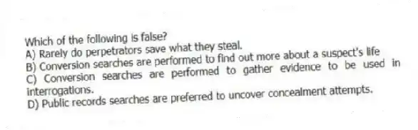 Which of the following is false?
A) Rarely do perpetrators save what they steal.
B) Conversion searches are performed to find out more about a suspect's life
C) Conversion searches are performed to gather evidence to be used in interrogations.
D) Public records searches are preferred to uncover concealment attempts.