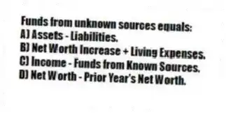 Funds from unknown sources equals:
A) Assets - Liabilities.
B) Net Worth Increase + Living Expenses.
C) Income - Funds from Known Sources.
D) Net Worth - Prior Year's Net Worth.