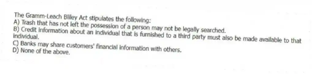 The Gramm-Leach Bliley Act stipulates the following:
A) Trash that has not left the possession of a person may not be legally searched.
B) Credit information about an individual that is furnished to a third party must also be made available to that individual.
C) Banks may share customers' financial information with others.
D) None of the above.
