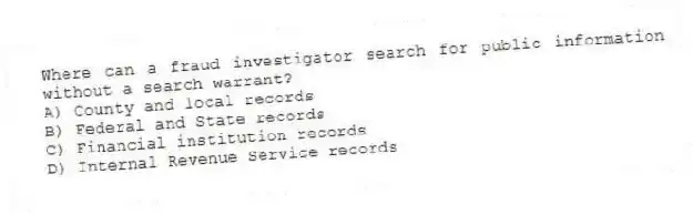 Where can a fraud investigator search for public information without a search warrant?
A) County and local records
B) Federal and State records
C) Financial institution records
D) Internal Revenue Service records