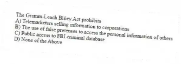 The Gramm-Leach Bliley Act prohibits
A) Telemarketers selling information to corporations
B) The use of false pretenses to access the personal information of others
C) Public access to FBI criminal database
D) None of the Above